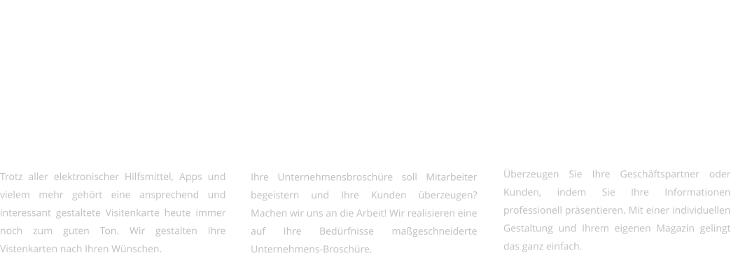 Flyer & Visitenkarten   Trotz aller elektronischer Hilfsmittel, Apps und vielem mehr gehört eine ansprechend und interessant gestaltete Visitenkarte heute immer noch zum guten Ton. Wir gestalten Ihre Vistenkarten nach Ihren Wünschen.     Broschüren & Präsentationen   Ihre Unternehmensbroschüre soll Mitarbeiter begeistern und Ihre Kunden überzeugen? Machen wir uns an die Arbeit! Wir realisieren eine auf Ihre Bedürfnisse maßgeschneiderte Unternehmens-Broschüre.     Kataloge & Magazine   Überzeugen Sie Ihre Geschäftspartner oder Kunden, indem Sie Ihre Informationen professionell präsentieren. Mit einer individuellen Gestaltung und Ihrem eigenen Magazin gelingt das ganz einfach.